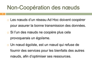 Non-Coopération des nœuds
 Les nœuds d’un réseau Ad Hoc doivent coopérer
pour assurer la bonne transmission des données.
 Si l’un des nœuds ne coopère plus cela
provoquerais un égoïsme.
 Un nœud égoïste, est un nœud qui refuse de
fournir des services pour les bienfaits des autres
nœuds, afin d’optimiser ses ressources.
9
 