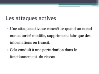Les attaques actives 
• Une attaque active se concrétise quand un noeud 
non autorisé modifie, supprime ou fabrique des 
informations en transit. 
• Cela conduit à une perturbation dans le 
fonctionnement du réseau. 
 