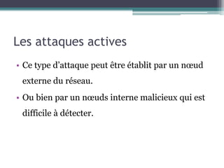 Les attaques actives 
• Ce type d’attaque peut être établit par un noeud 
externe du réseau. 
• Ou bien par un noeuds interne malicieux qui est 
difficile à détecter. 
 