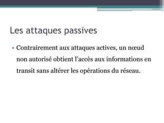 Les attaques passives 
• Contrairement aux attaques actives, un noeud 
non autorisé obtient l’accès aux informations en 
transit sans altérer les opérations du réseau. 
 