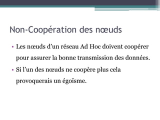 Non-Coopération des noeuds 
• Les noeuds d’un réseau Ad Hoc doivent coopérer 
pour assurer la bonne transmission des données. 
• Si l’un des noeuds ne coopère plus cela 
provoquerais un égoïsme. 
 