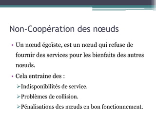 Non-Coopération des noeuds 
• Un noeud égoïste, est un noeud qui refuse de 
fournir des services pour les bienfaits des autres 
noeuds. 
• Cela entraine des : 
Indisponibilités de service. 
Problèmes de collision. 
Pénalisations des noeuds en bon fonctionnement. 
 