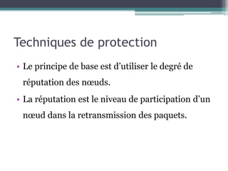 Techniques de protection 
• Le principe de base est d’utiliser le degré de 
réputation des noeuds. 
• La réputation est le niveau de participation d’un 
noeud dans la retransmission des paquets. 
 