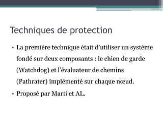 Techniques de protection 
• La premiére technique était d’utiliser un systéme 
fondé sur deux composants : le chien de garde 
(Watchdog) et l’évaluateur de chemins 
(Pathrater) implémenté sur chaque noeud. 
• Proposé par Marti et AL. 
 