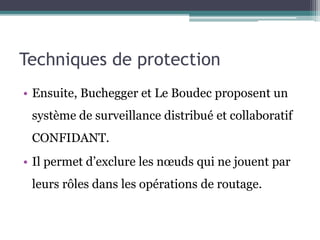 Techniques de protection 
• Ensuite, Buchegger et Le Boudec proposent un 
système de surveillance distribué et collaboratif 
CONFIDANT. 
• Il permet d’exclure les noeuds qui ne jouent par 
leurs rôles dans les opérations de routage. 
 