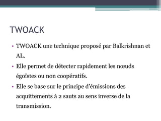 TWOACK 
• TWOACK une technique proposé par Balkrishnan et 
AL. 
• Elle permet de détecter rapidement les noeuds 
égoïstes ou non coopératifs. 
• Elle se base sur le principe d’émissions des 
acquittements à 2 sauts au sens inverse de la 
transmission. 
 
