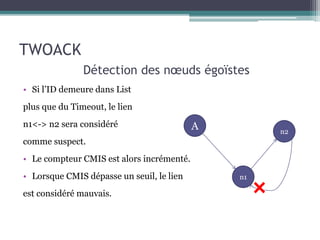 • Si l’ID demeure dans List 
plus que du Timeout, le lien 
n1<-> n2 sera considéré 
comme suspect. 
• Le compteur CMIS est alors incrémenté. 
• Lorsque CMIS dépasse un seuil, le lien 
est considéré mauvais. 
A 
n1 
n2 
TWOACK 
Détection des noeuds égoïstes 
 