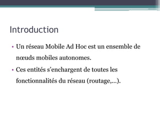 Introduction 
• Un réseau Mobile Ad Hoc est un ensemble de 
noeuds mobiles autonomes. 
• Ces entités s’enchargent de toutes les 
fonctionnalités du réseau (routage,…). 
 