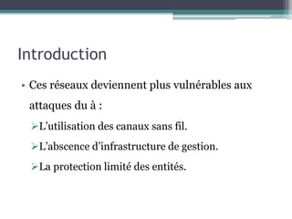 Introduction 
• Ces réseaux deviennent plus vulnérables aux 
attaques du à : 
L’utilisation des canaux sans fil. 
L’abscence d’infrastructure de gestion. 
La protection limité des entités. 
 
