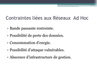 Contraintes liées aux Réseaux Ad Hoc 
• Bande passante restreinte. 
• Possibilité de perte des données. 
• Consommation d’enrgie. 
• Possibilité d’attaque vulnérables. 
• Abscence d’infrastructure de gestion. 
 