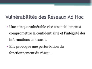 Vulnérabilités des Réseaux Ad Hoc 
• Une attaque vulnérable vise essentiellement à 
compromettre la confidentialité et l'intégrité des 
informations en transit. 
• Elle provoque une perturbation du 
fonctionnement du réseau. 
 