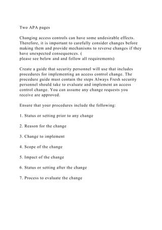 Two APA pages
Changing access controls can have some undesirable effects.
Therefore, it is important to carefully consider changes before
making them and provide mechanisms to reverse changes if they
have unexpected consequences. (
please see below and and follow all requirements)
Create a guide that security personnel will use that includes
procedures for implementing an access control change. The
procedure guide must contain the steps Always Fresh security
personnel should take to evaluate and implement an access
control change. You can assume any change requests you
receive are approved.
Ensure that your procedures include the following:
1. Status or setting prior to any change
2. Reason for the change
3. Change to implement
4. Scope of the change
5. Impact of the change
6. Status or setting after the change
7. Process to evaluate the change
 