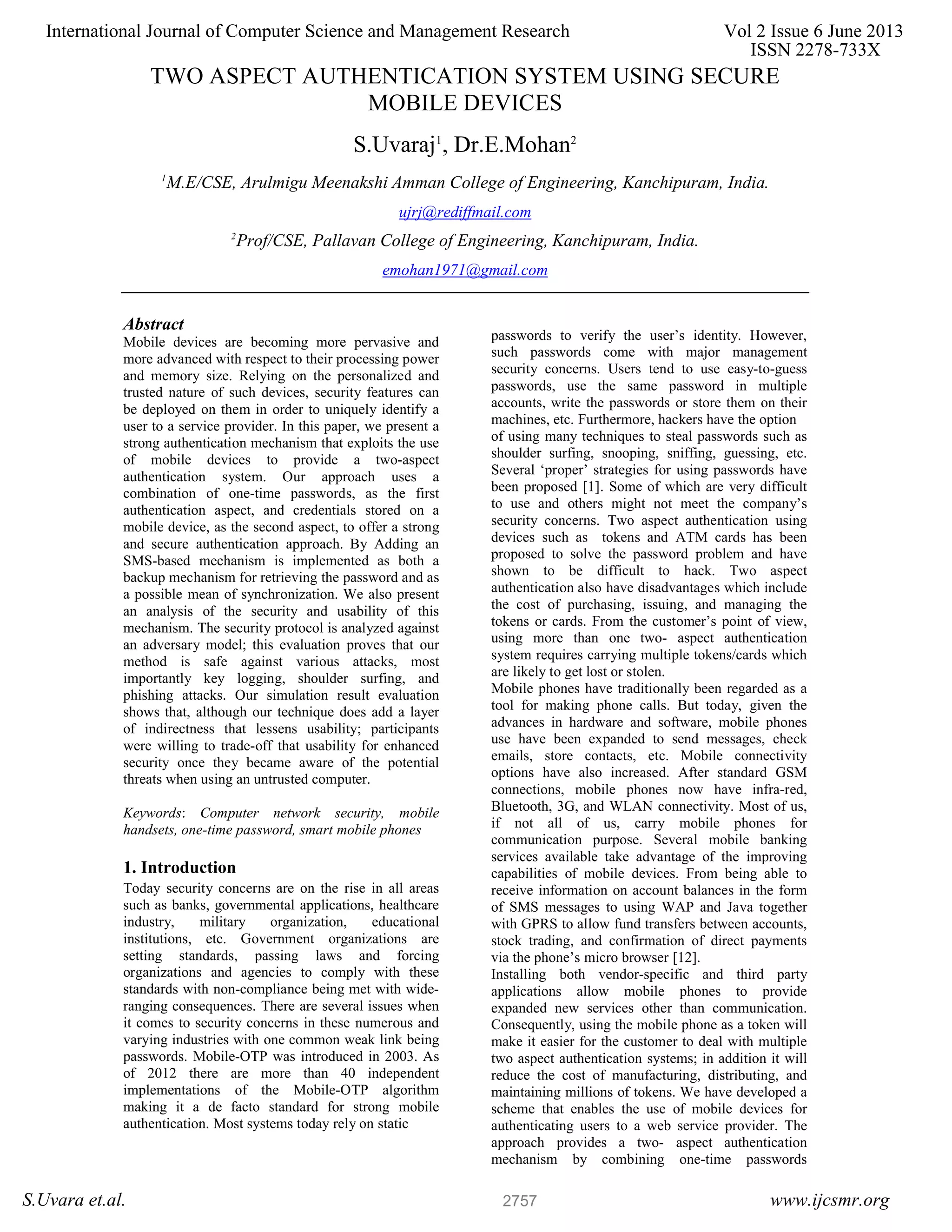 TWO ASPECT AUTHENTICATION SYSTEM USING SECURE MOBILE DEVICES S.Uvaraj1 , Dr.E.Mohan2 1 M.E/CSE, Arulmigu Meenakshi Amman College of Engineering, Kanchipuram, India. ujrj@rediffmail.com 2 Prof/CSE, Pallavan College of Engineering, Kanchipuram, India. emohan1971@gmail.com Abstract Mobile devices are becoming more pervasive and more advanced with respect to their processing power and memory size. Relying on the personalized and trusted nature of such devices, security features can be deployed on them in order to uniquely identify a user to a service provider. In this paper, we present a strong authentication mechanism that exploits the use of mobile devices to provide a two-aspect authentication system. Our approach uses a combination of one-time passwords, as the first authentication aspect, and credentials stored on a mobile device, as the second aspect, to offer a strong and secure authentication approach. By Adding an SMS-based mechanism is implemented as both a backup mechanism for retrieving the password and as a possible mean of synchronization. We also present an analysis of the security and usability of this mechanism. The security protocol is analyzed against an adversary model; this evaluation proves that our method is safe against various attacks, most importantly key logging, shoulder surfing, and phishing attacks. Our simulation result evaluation shows that, although our technique does add a layer of indirectness that lessens usability; participants were willing to trade-off that usability for enhanced security once they became aware of the potential threats when using an untrusted computer. Keywords: Computer network security, mobile handsets, one-time password, smart mobile phones 1. Introduction Today security concerns are on the rise in all areas such as banks, governmental applications, healthcare industry, military organization, educational institutions, etc. Government organizations are setting standards, passing laws and forcing organizations and agencies to comply with these standards with non-compliance being met with wide- ranging consequences. There are several issues when it comes to security concerns in these numerous and varying industries with one common weak link being passwords. Mobile-OTP was introduced in 2003. As of 2012 there are more than 40 independent implementations of the Mobile-OTP algorithm making it a de facto standard for strong mobile authentication. Most systems today rely on static passwords to verify the user’s identity. However, such passwords come with major management security concerns. Users tend to use easy-to-guess passwords, use the same password in multiple accounts, write the passwords or store them on their machines, etc. Furthermore, hackers have the option of using many techniques to steal passwords such as shoulder surfing, snooping, sniffing, guessing, etc. Several ‘proper’ strategies for using passwords have been proposed [1]. Some of which are very difficult to use and others might not meet the company’s security concerns. Two aspect authentication using devices such as tokens and ATM cards has been proposed to solve the password problem and have shown to be difficult to hack. Two aspect authentication also have disadvantages which include the cost of purchasing, issuing, and managing the tokens or cards. From the customer’s point of view, using more than one two- aspect authentication system requires carrying multiple tokens/cards which are likely to get lost or stolen. Mobile phones have traditionally been regarded as a tool for making phone calls. But today, given the advances in hardware and software, mobile phones use have been expanded to send messages, check emails, store contacts, etc. Mobile connectivity options have also increased. After standard GSM connections, mobile phones now have infra-red, Bluetooth, 3G, and WLAN connectivity. Most of us, if not all of us, carry mobile phones for communication purpose. Several mobile banking services available take advantage of the improving capabilities of mobile devices. From being able to receive information on account balances in the form of SMS messages to using WAP and Java together with GPRS to allow fund transfers between accounts, stock trading, and confirmation of direct payments via the phone’s micro browser [12]. Installing both vendor-specific and third party applications allow mobile phones to provide expanded new services other than communication. Consequently, using the mobile phone as a token will make it easier for the customer to deal with multiple two aspect authentication systems; in addition it will reduce the cost of manufacturing, distributing, and maintaining millions of tokens. We have developed a scheme that enables the use of mobile devices for authenticating users to a web service provider. The approach provides a two- aspect authentication mechanism by combining one-time passwords International Journal of Computer Science and Management Research Vol 2 Issue 6 June 2013 ISSN 2278-733X S.Uvara et.al. www.ijcsmr.org2757 