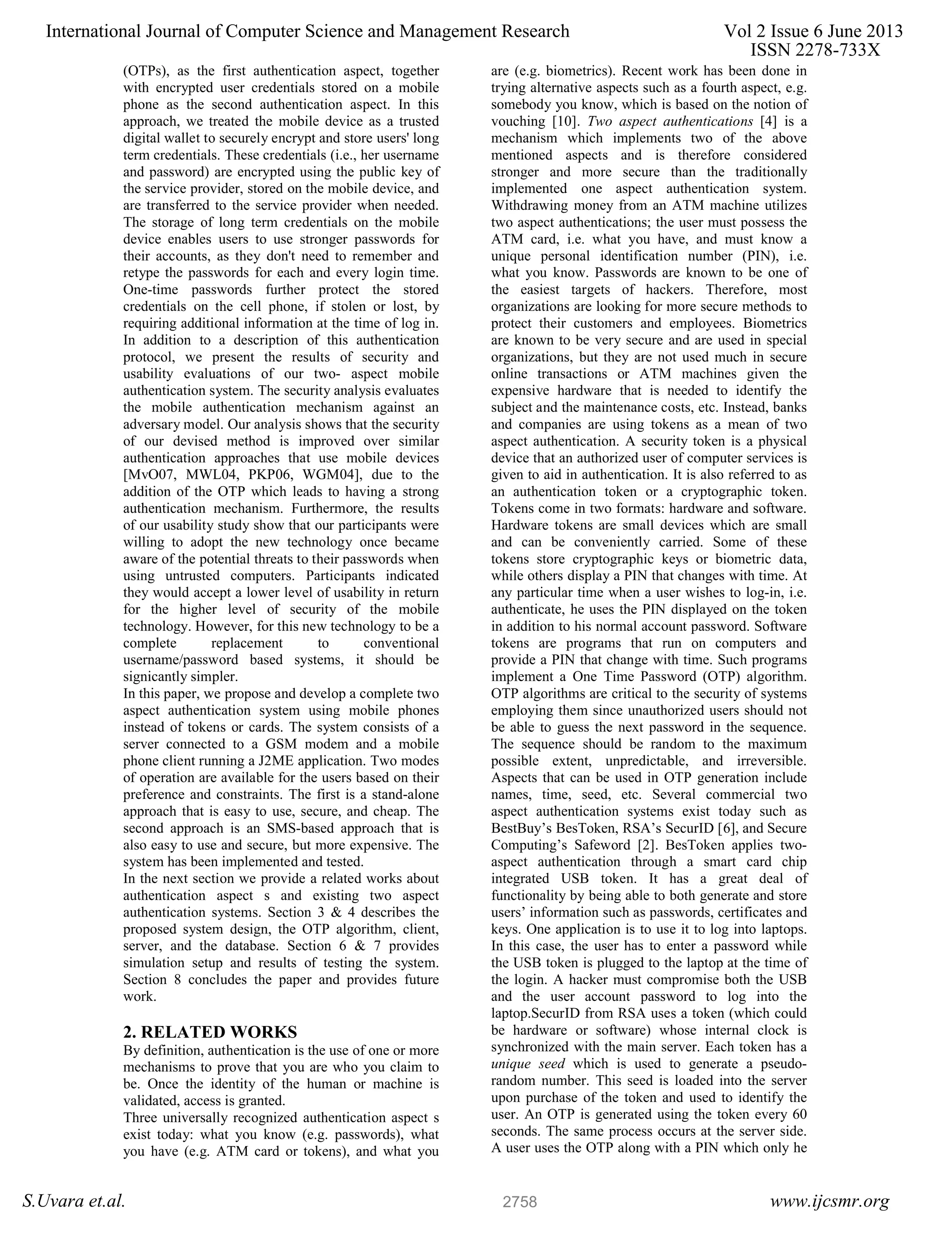 (OTPs), as the first authentication aspect, together with encrypted user credentials stored on a mobile phone as the second authentication aspect. In this approach, we treated the mobile device as a trusted digital wallet to securely encrypt and store users' long term credentials. These credentials (i.e., her username and password) are encrypted using the public key of the service provider, stored on the mobile device, and are transferred to the service provider when needed. The storage of long term credentials on the mobile device enables users to use stronger passwords for their accounts, as they don't need to remember and retype the passwords for each and every login time. One-time passwords further protect the stored credentials on the cell phone, if stolen or lost, by requiring additional information at the time of log in. In addition to a description of this authentication protocol, we present the results of security and usability evaluations of our two- aspect mobile authentication system. The security analysis evaluates the mobile authentication mechanism against an adversary model. Our analysis shows that the security of our devised method is improved over similar authentication approaches that use mobile devices [MvO07, MWL04, PKP06, WGM04], due to the addition of the OTP which leads to having a strong authentication mechanism. Furthermore, the results of our usability study show that our participants were willing to adopt the new technology once became aware of the potential threats to their passwords when using untrusted computers. Participants indicated they would accept a lower level of usability in return for the higher level of security of the mobile technology. However, for this new technology to be a complete replacement to conventional username/password based systems, it should be signicantly simpler. In this paper, we propose and develop a complete two aspect authentication system using mobile phones instead of tokens or cards. The system consists of a server connected to a GSM modem and a mobile phone client running a J2ME application. Two modes of operation are available for the users based on their preference and constraints. The first is a stand-alone approach that is easy to use, secure, and cheap. The second approach is an SMS-based approach that is also easy to use and secure, but more expensive. The system has been implemented and tested. In the next section we provide a related works about authentication aspect s and existing two aspect authentication systems. Section 3 & 4 describes the proposed system design, the OTP algorithm, client, server, and the database. Section 6 & 7 provides simulation setup and results of testing the system. Section 8 concludes the paper and provides future work. 2. RELATED WORKS By definition, authentication is the use of one or more mechanisms to prove that you are who you claim to be. Once the identity of the human or machine is validated, access is granted. Three universally recognized authentication aspect s exist today: what you know (e.g. passwords), what you have (e.g. ATM card or tokens), and what you are (e.g. biometrics). Recent work has been done in trying alternative aspects such as a fourth aspect, e.g. somebody you know, which is based on the notion of vouching [10]. Two aspect authentications [4] is a mechanism which implements two of the above mentioned aspects and is therefore considered stronger and more secure than the traditionally implemented one aspect authentication system. Withdrawing money from an ATM machine utilizes two aspect authentications; the user must possess the ATM card, i.e. what you have, and must know a unique personal identification number (PIN), i.e. what you know. Passwords are known to be one of the easiest targets of hackers. Therefore, most organizations are looking for more secure methods to protect their customers and employees. Biometrics are known to be very secure and are used in special organizations, but they are not used much in secure online transactions or ATM machines given the expensive hardware that is needed to identify the subject and the maintenance costs, etc. Instead, banks and companies are using tokens as a mean of two aspect authentication. A security token is a physical device that an authorized user of computer services is given to aid in authentication. It is also referred to as an authentication token or a cryptographic token. Tokens come in two formats: hardware and software. Hardware tokens are small devices which are small and can be conveniently carried. Some of these tokens store cryptographic keys or biometric data, while others display a PIN that changes with time. At any particular time when a user wishes to log-in, i.e. authenticate, he uses the PIN displayed on the token in addition to his normal account password. Software tokens are programs that run on computers and provide a PIN that change with time. Such programs implement a One Time Password (OTP) algorithm. OTP algorithms are critical to the security of systems employing them since unauthorized users should not be able to guess the next password in the sequence. The sequence should be random to the maximum possible extent, unpredictable, and irreversible. Aspects that can be used in OTP generation include names, time, seed, etc. Several commercial two aspect authentication systems exist today such as BestBuy’s BesToken, RSA’s SecurID [6], and Secure Computing’s Safeword [2]. BesToken applies two- aspect authentication through a smart card chip integrated USB token. It has a great deal of functionality by being able to both generate and store users’ information such as passwords, certificates and keys. One application is to use it to log into laptops. In this case, the user has to enter a password while the USB token is plugged to the laptop at the time of the login. A hacker must compromise both the USB and the user account password to log into the laptop.SecurID from RSA uses a token (which could be hardware or software) whose internal clock is synchronized with the main server. Each token has a unique seed which is used to generate a pseudo- random number. This seed is loaded into the server upon purchase of the token and used to identify the user. An OTP is generated using the token every 60 seconds. The same process occurs at the server side. A user uses the OTP along with a PIN which only he International Journal of Computer Science and Management Research Vol 2 Issue 6 June 2013 ISSN 2278-733X S.Uvara et.al. www.ijcsmr.org2758 