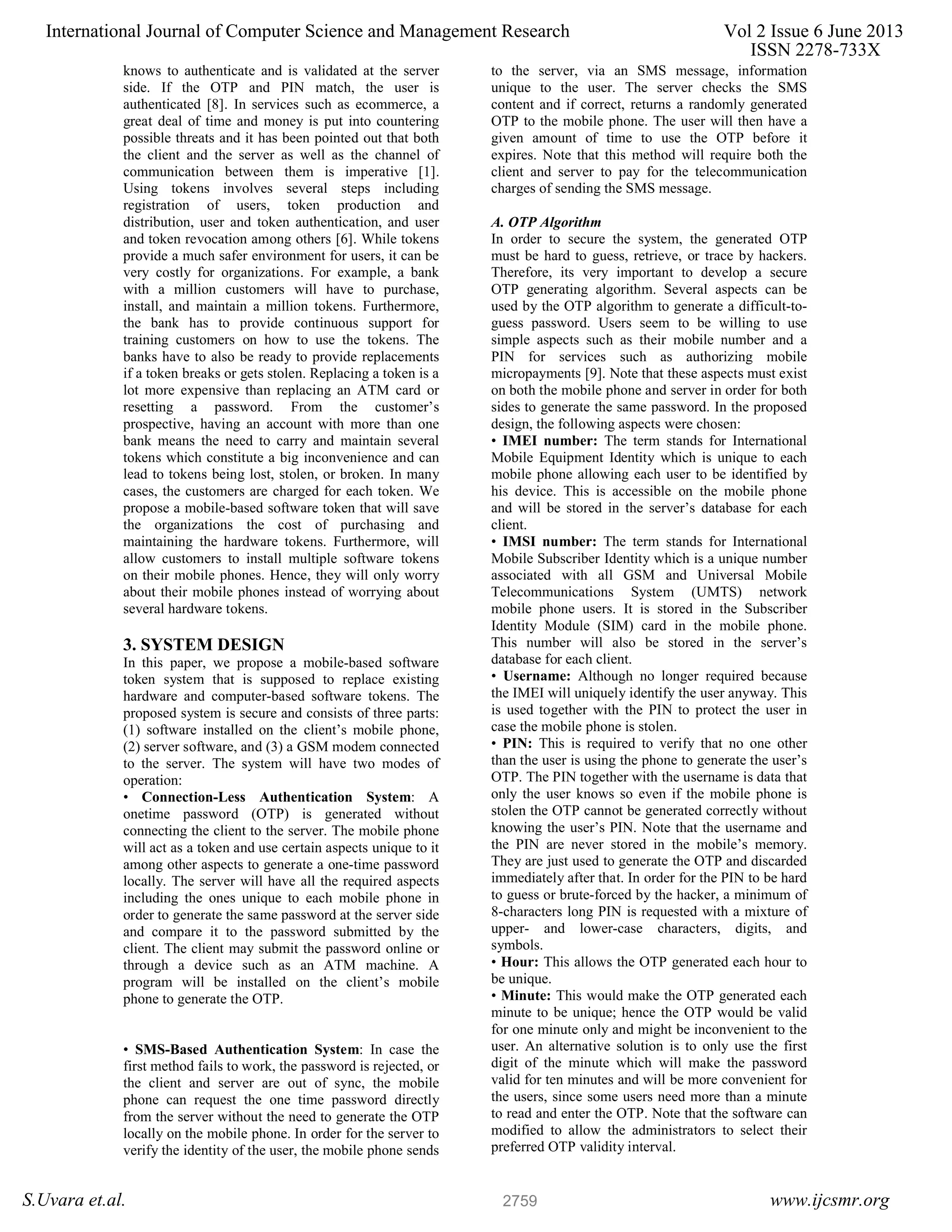 knows to authenticate and is validated at the server side. If the OTP and PIN match, the user is authenticated [8]. In services such as ecommerce, a great deal of time and money is put into countering possible threats and it has been pointed out that both the client and the server as well as the channel of communication between them is imperative [1]. Using tokens involves several steps including registration of users, token production and distribution, user and token authentication, and user and token revocation among others [6]. While tokens provide a much safer environment for users, it can be very costly for organizations. For example, a bank with a million customers will have to purchase, install, and maintain a million tokens. Furthermore, the bank has to provide continuous support for training customers on how to use the tokens. The banks have to also be ready to provide replacements if a token breaks or gets stolen. Replacing a token is a lot more expensive than replacing an ATM card or resetting a password. From the customer’s prospective, having an account with more than one bank means the need to carry and maintain several tokens which constitute a big inconvenience and can lead to tokens being lost, stolen, or broken. In many cases, the customers are charged for each token. We propose a mobile-based software token that will save the organizations the cost of purchasing and maintaining the hardware tokens. Furthermore, will allow customers to install multiple software tokens on their mobile phones. Hence, they will only worry about their mobile phones instead of worrying about several hardware tokens. 3. SYSTEM DESIGN In this paper, we propose a mobile-based software token system that is supposed to replace existing hardware and computer-based software tokens. The proposed system is secure and consists of three parts: (1) software installed on the client’s mobile phone, (2) server software, and (3) a GSM modem connected to the server. The system will have two modes of operation: • Connection-Less Authentication System: A onetime password (OTP) is generated without connecting the client to the server. The mobile phone will act as a token and use certain aspects unique to it among other aspects to generate a one-time password locally. The server will have all the required aspects including the ones unique to each mobile phone in order to generate the same password at the server side and compare it to the password submitted by the client. The client may submit the password online or through a device such as an ATM machine. A program will be installed on the client’s mobile phone to generate the OTP. • SMS-Based Authentication System: In case the first method fails to work, the password is rejected, or the client and server are out of sync, the mobile phone can request the one time password directly from the server without the need to generate the OTP locally on the mobile phone. In order for the server to verify the identity of the user, the mobile phone sends to the server, via an SMS message, information unique to the user. The server checks the SMS content and if correct, returns a randomly generated OTP to the mobile phone. The user will then have a given amount of time to use the OTP before it expires. Note that this method will require both the client and server to pay for the telecommunication charges of sending the SMS message. A. OTP Algorithm In order to secure the system, the generated OTP must be hard to guess, retrieve, or trace by hackers. Therefore, its very important to develop a secure OTP generating algorithm. Several aspects can be used by the OTP algorithm to generate a difficult-to- guess password. Users seem to be willing to use simple aspects such as their mobile number and a PIN for services such as authorizing mobile micropayments [9]. Note that these aspects must exist on both the mobile phone and server in order for both sides to generate the same password. In the proposed design, the following aspects were chosen: • IMEI number: The term stands for International Mobile Equipment Identity which is unique to each mobile phone allowing each user to be identified by his device. This is accessible on the mobile phone and will be stored in the server’s database for each client. • IMSI number: The term stands for International Mobile Subscriber Identity which is a unique number associated with all GSM and Universal Mobile Telecommunications System (UMTS) network mobile phone users. It is stored in the Subscriber Identity Module (SIM) card in the mobile phone. This number will also be stored in the server’s database for each client. • Username: Although no longer required because the IMEI will uniquely identify the user anyway. This is used together with the PIN to protect the user in case the mobile phone is stolen. • PIN: This is required to verify that no one other than the user is using the phone to generate the user’s OTP. The PIN together with the username is data that only the user knows so even if the mobile phone is stolen the OTP cannot be generated correctly without knowing the user’s PIN. Note that the username and the PIN are never stored in the mobile’s memory. They are just used to generate the OTP and discarded immediately after that. In order for the PIN to be hard to guess or brute-forced by the hacker, a minimum of 8-characters long PIN is requested with a mixture of upper- and lower-case characters, digits, and symbols. • Hour: This allows the OTP generated each hour to be unique. • Minute: This would make the OTP generated each minute to be unique; hence the OTP would be valid for one minute only and might be inconvenient to the user. An alternative solution is to only use the first digit of the minute which will make the password valid for ten minutes and will be more convenient for the users, since some users need more than a minute to read and enter the OTP. Note that the software can modified to allow the administrators to select their preferred OTP validity interval. International Journal of Computer Science and Management Research Vol 2 Issue 6 June 2013 ISSN 2278-733X S.Uvara et.al. www.ijcsmr.org2759 