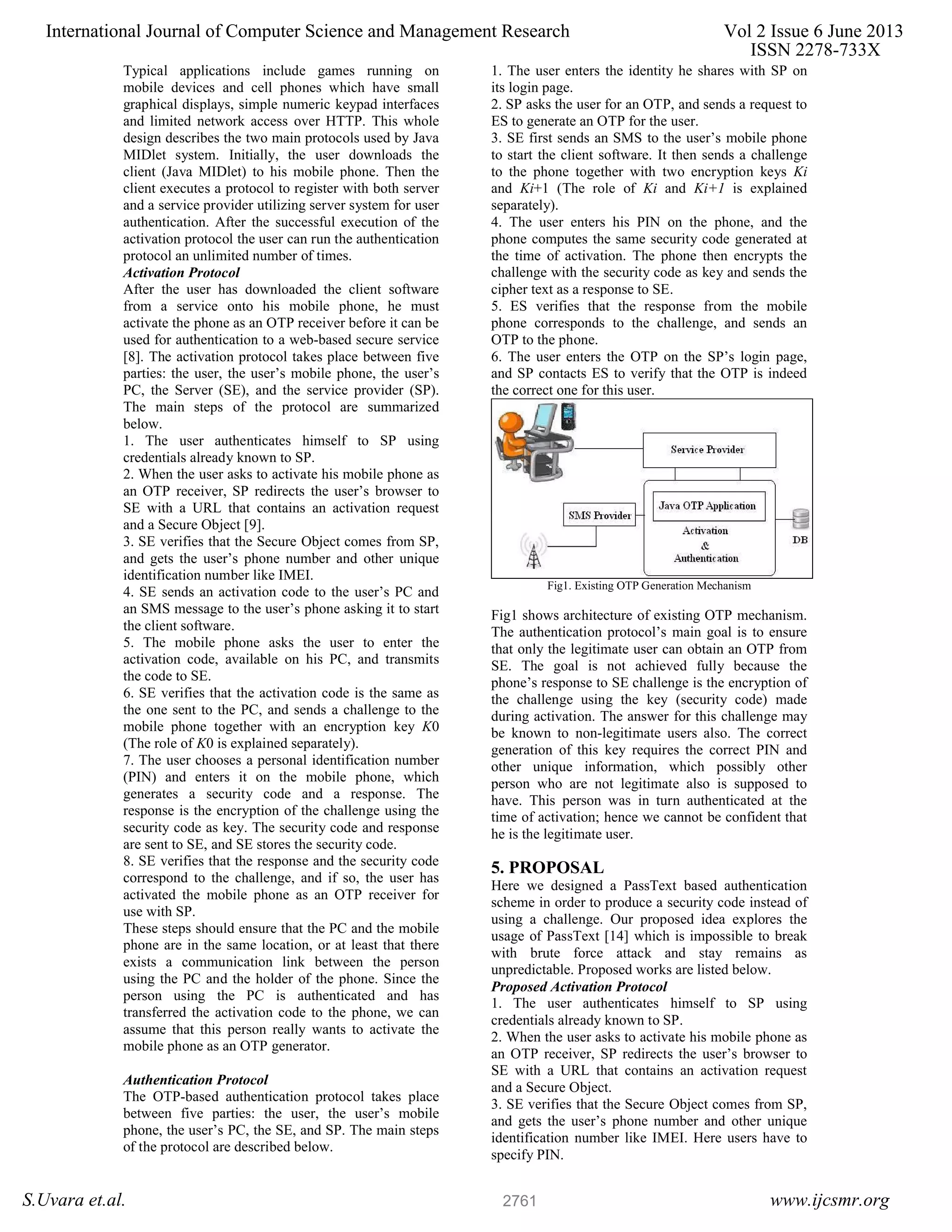 Typical applications include games running on mobile devices and cell phones which have small graphical displays, simple numeric keypad interfaces and limited network access over HTTP. This whole design describes the two main protocols used by Java MIDlet system. Initially, the user downloads the client (Java MIDlet) to his mobile phone. Then the client executes a protocol to register with both server and a service provider utilizing server system for user authentication. After the successful execution of the activation protocol the user can run the authentication protocol an unlimited number of times. Activation Protocol After the user has downloaded the client software from a service onto his mobile phone, he must activate the phone as an OTP receiver before it can be used for authentication to a web-based secure service [8]. The activation protocol takes place between five parties: the user, the user’s mobile phone, the user’s PC, the Server (SE), and the service provider (SP). The main steps of the protocol are summarized below. 1. The user authenticates himself to SP using credentials already known to SP. 2. When the user asks to activate his mobile phone as an OTP receiver, SP redirects the user’s browser to SE with a URL that contains an activation request and a Secure Object [9]. 3. SE verifies that the Secure Object comes from SP, and gets the user’s phone number and other unique identification number like IMEI. 4. SE sends an activation code to the user’s PC and an SMS message to the user’s phone asking it to start the client software. 5. The mobile phone asks the user to enter the activation code, available on his PC, and transmits the code to SE. 6. SE verifies that the activation code is the same as the one sent to the PC, and sends a challenge to the mobile phone together with an encryption key K0 (The role of K0 is explained separately). 7. The user chooses a personal identification number (PIN) and enters it on the mobile phone, which generates a security code and a response. The response is the encryption of the challenge using the security code as key. The security code and response are sent to SE, and SE stores the security code. 8. SE verifies that the response and the security code correspond to the challenge, and if so, the user has activated the mobile phone as an OTP receiver for use with SP. These steps should ensure that the PC and the mobile phone are in the same location, or at least that there exists a communication link between the person using the PC and the holder of the phone. Since the person using the PC is authenticated and has transferred the activation code to the phone, we can assume that this person really wants to activate the mobile phone as an OTP generator. Authentication Protocol The OTP-based authentication protocol takes place between five parties: the user, the user’s mobile phone, the user’s PC, the SE, and SP. The main steps of the protocol are described below. 1. The user enters the identity he shares with SP on its login page. 2. SP asks the user for an OTP, and sends a request to ES to generate an OTP for the user. 3. SE first sends an SMS to the user’s mobile phone to start the client software. It then sends a challenge to the phone together with two encryption keys Ki and Ki+1 (The role of Ki and Ki+1 is explained separately). 4. The user enters his PIN on the phone, and the phone computes the same security code generated at the time of activation. The phone then encrypts the challenge with the security code as key and sends the cipher text as a response to SE. 5. ES verifies that the response from the mobile phone corresponds to the challenge, and sends an OTP to the phone. 6. The user enters the OTP on the SP’s login page, and SP contacts ES to verify that the OTP is indeed the correct one for this user. Fig1. Existing OTP Generation Mechanism Fig1 shows architecture of existing OTP mechanism. The authentication protocol’s main goal is to ensure that only the legitimate user can obtain an OTP from SE. The goal is not achieved fully because the phone’s response to SE challenge is the encryption of the challenge using the key (security code) made during activation. The answer for this challenge may be known to non-legitimate users also. The correct generation of this key requires the correct PIN and other unique information, which possibly other person who are not legitimate also is supposed to have. This person was in turn authenticated at the time of activation; hence we cannot be confident that he is the legitimate user. 5. PROPOSAL Here we designed a PassText based authentication scheme in order to produce a security code instead of using a challenge. Our proposed idea explores the usage of PassText [14] which is impossible to break with brute force attack and stay remains as unpredictable. Proposed works are listed below. Proposed Activation Protocol 1. The user authenticates himself to SP using credentials already known to SP. 2. When the user asks to activate his mobile phone as an OTP receiver, SP redirects the user’s browser to SE with a URL that contains an activation request and a Secure Object. 3. SE verifies that the Secure Object comes from SP, and gets the user’s phone number and other unique identification number like IMEI. Here users have to specify PIN. International Journal of Computer Science and Management Research Vol 2 Issue 6 June 2013 ISSN 2278-733X S.Uvara et.al. www.ijcsmr.org2761 