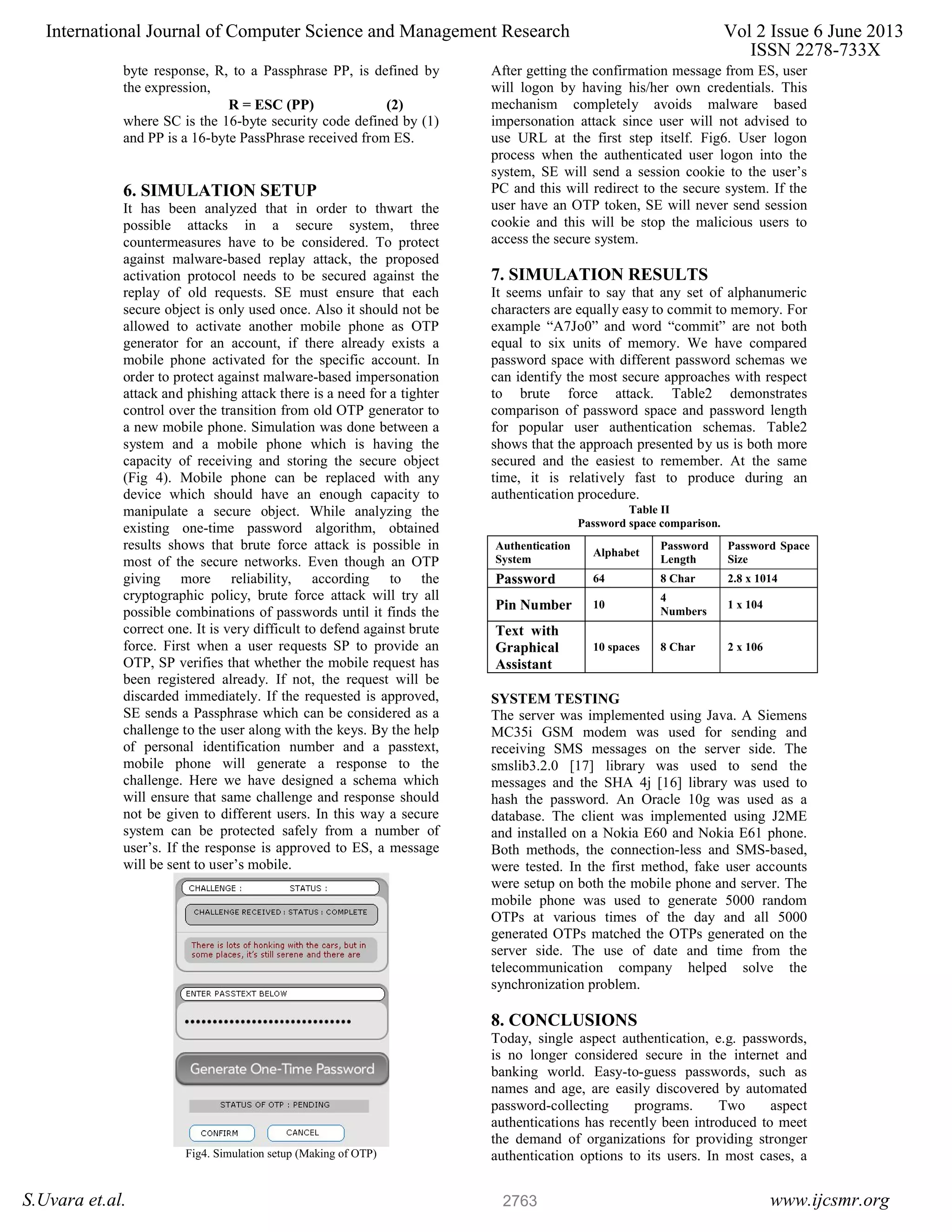 byte response, R, to a Passphrase PP, is defined by the expression, R = ESC (PP) (2) where SC is the 16-byte security code defined by (1) and PP is a 16-byte PassPhrase received from ES. 6. SIMULATION SETUP It has been analyzed that in order to thwart the possible attacks in a secure system, three countermeasures have to be considered. To protect against malware-based replay attack, the proposed activation protocol needs to be secured against the replay of old requests. SE must ensure that each secure object is only used once. Also it should not be allowed to activate another mobile phone as OTP generator for an account, if there already exists a mobile phone activated for the specific account. In order to protect against malware-based impersonation attack and phishing attack there is a need for a tighter control over the transition from old OTP generator to a new mobile phone. Simulation was done between a system and a mobile phone which is having the capacity of receiving and storing the secure object (Fig 4). Mobile phone can be replaced with any device which should have an enough capacity to manipulate a secure object. While analyzing the existing one-time password algorithm, obtained results shows that brute force attack is possible in most of the secure networks. Even though an OTP giving more reliability, according to the cryptographic policy, brute force attack will try all possible combinations of passwords until it finds the correct one. It is very difficult to defend against brute force. First when a user requests SP to provide an OTP, SP verifies that whether the mobile request has been registered already. If not, the request will be discarded immediately. If the requested is approved, SE sends a Passphrase which can be considered as a challenge to the user along with the keys. By the help of personal identification number and a passtext, mobile phone will generate a response to the challenge. Here we have designed a schema which will ensure that same challenge and response should not be given to different users. In this way a secure system can be protected safely from a number of user’s. If the response is approved to ES, a message will be sent to user’s mobile. Fig4. Simulation setup (Making of OTP) After getting the confirmation message from ES, user will logon by having his/her own credentials. This mechanism completely avoids malware based impersonation attack since user will not advised to use URL at the first step itself. Fig6. User logon process when the authenticated user logon into the system, SE will send a session cookie to the user’s PC and this will redirect to the secure system. If the user have an OTP token, SE will never send session cookie and this will be stop the malicious users to access the secure system. 7. SIMULATION RESULTS It seems unfair to say that any set of alphanumeric characters are equally easy to commit to memory. For example “A7Jo0” and word “commit” are not both equal to six units of memory. We have compared password space with different password schemas we can identify the most secure approaches with respect to brute force attack. Table2 demonstrates comparison of password space and password length for popular user authentication schemas. Table2 shows that the approach presented by us is both more secured and the easiest to remember. At the same time, it is relatively fast to produce during an authentication procedure. Table II Password space comparison. SYSTEM TESTING The server was implemented using Java. A Siemens MC35i GSM modem was used for sending and receiving SMS messages on the server side. The smslib3.2.0 [17] library was used to send the messages and the SHA 4j [16] library was used to hash the password. An Oracle 10g was used as a database. The client was implemented using J2ME and installed on a Nokia E60 and Nokia E61 phone. Both methods, the connection-less and SMS-based, were tested. In the first method, fake user accounts were setup on both the mobile phone and server. The mobile phone was used to generate 5000 random OTPs at various times of the day and all 5000 generated OTPs matched the OTPs generated on the server side. The use of date and time from the telecommunication company helped solve the synchronization problem. 8. CONCLUSIONS Today, single aspect authentication, e.g. passwords, is no longer considered secure in the internet and banking world. Easy-to-guess passwords, such as names and age, are easily discovered by automated password-collecting programs. Two aspect authentications has recently been introduced to meet the demand of organizations for providing stronger authentication options to its users. In most cases, a Authentication System Alphabet Password Length Password Space Size Password 64 8 Char 2.8 x 1014 Pin Number 10 4 Numbers 1 x 104 Text with Graphical Assistant 10 spaces 8 Char 2 x 106 International Journal of Computer Science and Management Research Vol 2 Issue 6 June 2013 ISSN 2278-733X S.Uvara et.al. www.ijcsmr.org2763 