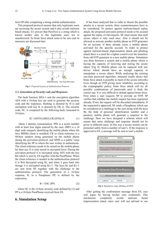 32 S. Uvaraj et al.: Two Aspect Authentication System Using Secure Mobile Devices
from SP after completing a strong mobile authentication.
This proposed protocol ensures that only legitimate users
are accessing the secure system and it also avoids malware
based attacks. It’s proven that PassText is a string which is
known neither only to the legitimate users nor to
unauthorized. So brute force attack turns to be zero and its
measures are discussed later.
Fig 3. Proposed Layout of Authentication Protocol
5.3. Generation of Security code and Responses
The hash function SHA-1 and the encryption algorithm
AES with a 16-byte key are used to generate the security
code and the responses. Hashing is denoted by H () and
encryption with key K is denoted by EK (). The security
code, SC, is computed by the following hash, truncated to
16 bytes,
SC=H(PIN||IMEI||CR||SPID)16 (1)
where || denotes concatenation. PIN is a secret number
with at least four digits entered by the user; IMEI is a 14
digit code uniquely identifying the mobile phone where the
Java MIDlet client is installed; CR or client reference is a
40-byte random string generated on the mobile phone
during the activation protocol; and SPID is a public value
identifying the SP to whom the user wishes to authenticate.
The client reference needs to be stored on the mobile phone
for later use. It is only stored in encrypted form. During the
activation protocol it is encrypted using AES with the key
K0 which is sent by ES together with the PassPhrase. When
the client reference is needed in the authentication protocol
it is first decrypted using Ki, and when it goes back into
storage it is encrypted using Ki+1. The keys Ki and Ki+1
are sent from SE together with the challenge in the
authentication protocol. The generation of a 16-byte
response, R, to a Passphrase PP, is defined by the
expression,
R = ESC (PP) (2)
where SC is the 16-byte security code defined by (1) and
PP is a 16-byte PassPhrase received from ES.
6. Simulation Setup
It has been analyzed that in order to thwart the possible
attacks in a secure system, three countermeasures have to
be considered. To protect against malware-based replay
attack, the proposed activation protocol needs to be secured
against the replay of old requests. SE must ensure that each
secure object is only used once. Also it should not be
allowed to activate another mobile phone as OTP generator
for an account, if there already exists a mobile phone
activated for the specific account. In order to protect
against malware-based impersonation attack and phishing
attack there is a need for a tighter control over the transition
from old OTP generator to a new mobile phone. Simulation
was done between a system and a mobile phone which is
having the capacity of receiving and storing the secure
object (Fig 4). Mobile phone can be replaced with any
device which should have an enough capacity to
manipulate a secure object. While analyzing the existing
one-time password algorithm, obtained results shows that
brute force attack is possible in most of the secure networks.
Even though an OTP giving more reliability, according to
the cryptographic policy, brute force attack will try all
possible combinations of passwords until it finds the
correct one. It is very difficult to defend against brute force.
First when a user requests SP to provide an OTP, SP
verifies that whether the mobile request has been registered
already. If not, the request will be discarded immediately. If
the requested is approved, SE sends a Passphrase which can
be considered as a challenge to the user along with the keys.
By the help of personal identification number and a
passtext, mobile phone will generate a response to the
challenge. Here we have designed a schema which will
ensure that same challenge and response should not be
given to different users. In this way a secure system can be
protected safely from a number of user’s. If the response is
approved to ES, a message will be sent to user’s mobile.
Fig 4. Simulation setup (Making of OTP)
After getting the confirmation message from ES, user
will logon by having his/her own credentials. This
mechanism completely avoids malware based
impersonation attack since user will not advised to use
 