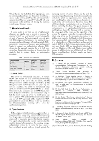 International Journal of Wireless Communications and Mobile Computing 2013; 1(1): 26-34 33
URL at the first step itself. Fig6. User logon process when
the authenticated user logon into the system, SE will send a
session cookie to the user’s PC and this will redirect to the
secure system. If the user have an OTP token, SE will never
send session cookie and this will be stop the malicious
users to access the secure system.
7. Simulation Results
It seems unfair to say that any set of alphanumeric
characters are equally easy to commit to memory. For
example “A7Jo0” and word “commit” are not both equal to
six units of memory. We have compared password space
with different password schemas we can identify the most
secure approaches with respect to brute force attack. Table1
demonstrates comparison of password space and password
length for popular user authentication schemas. Table1
shows that the approach presented by us is both more
secured and the easiest to remember. At the same time, it is
relatively fast to produce during an authentication
procedure.
Table 1. Password space comparison.
Authentication
System
Alphabet
Password
Length
Password
Space Size
Password 64 8 Char 2.8 x 1014
Pin Number 10 4 Numbers 1 x 104
Text with Graphical
Assistant
10 spaces 8 Char 2 x 106
7.1. System Testing
The server was implemented using Java. A Siemens
MC35i GSM modem was used for sending and receiving
SMS messages on the server side. The smslib3.2.0 [17]
library was used to send the messages and the SHA 4j [16]
library was used to hash the password. An Oracle 10g was
used as a database. The client was implemented using
J2ME and installed on a Nokia E60 and Nokia E61 phone.
Both methods, the connection-less and SMS-based, were
tested. In the first method, fake user accounts were setup on
both the mobile phone and server. The mobile phone was
used to generate 5000 random OTPs at various times of the
day and all 5000 generated OTPs matched the OTPs
generated on the server side. The use of date and time from
the telecommunication company helped solve the
synchronization problem.
8. Conclusions
Today, single aspect authentication, e.g. passwords, is no
longer considered secure in the internet and banking world.
Easy-to-guess passwords, such as names and age, are easily
discovered by automated password-collecting programs.
Two aspect authentications has recently been introduced to
meet the demand of organizations for providing stronger
authentication options to its users. In most cases, a
hardware token is given to each user for each account. The
increasing number of carried tokens and the cost the
manufacturing and maintaining them is becoming a burden
on both the client and organization. Since many clients
carry a mobile phone today at all times, an alternative is to
install all the software tokens on the mobile phone. This
will help reduce the manufacturing costs and the number of
devices carried by the client. This paper focuses on the
implementation of two-aspect authentication methods using
mobile phones. It provides the reader with an overview of
the various parts of the system and the capabilities of the
system. The proposed system has two option of running,
either using a free and fast connection-less method or a
slightly more expensive SMSbased method. Both methods
have been successfully implemented and tested, and shown
to be robust and secure. The system has several aspects that
make it difficult to hack. Future developments include a
more user friendly GUI and extending the algorithm to
work on Blackberry, Palm, and Windows-based mobile
phones. In addition to the use of Bluetooth and WLAN
features on mobile phones for better security and cheaper
OTP generation.
References
[1] A. Jøsang and G. Sanderud, “Security in Mobile
Communications: Challenges and Opportunities,” in Proc.
of the Australasian information security workshop
conference on ACSW frontiers, 43-48, 2003.
[2] Aladdin Secure SafeWord 2008. Available at
http://www.securecomputing.com/index.cfm?skey=1713
[3] A. Medrano, “Online Banking Security – Layers of
Protection,” Available at http://ezinearticles.com/?Online-
Banking-Security---Layers-of-Protection&id=1353184
[4] B. Schneier, “Two-Aspect Authentication: Too Little, Too
Late,” in Inside Risks 178, Communications of the ACM,
48(4), April 2005.
[5] D. Ilett, “US Bank Gives Two-Aspect Authentication to
Millions of Customers,” 2005. Available at
http://www.silicon.com/financialservices/0,3800010322,391
53981,00.htm
[6] D. de Borde, “Two-Aspect Authentication,” Siemens
Enterprise Communications UK- Security Solutions, 2008.
Available at
http://www.insight.co.uk/files/whitepapers/Twoaspect%20au
thenticatio n%20(White%20paper).pdf
[7] A. Herzberg, “Payments and Banking with Mobile Personal
Devices,”Communications of the ACM, 46(5), 53-58, May
2003.
[8] J. Brainard, A. Juels, R. L. Rivest, M. Szydlo and M. Yung,
“Fourth-Aspect Authentication: Somebody You Know,”
ACM CCS, 168-78.2006.
[9] NBD Online Token. Available at
http://www.nbd.com/NBD/NBD_CDA/CDA_Web_pages/In
ternet_Banking /nbdonline_topbanner
[10] N. Mallat, M. Rossi, and V. Tuunainen, “Mobile Banking
 