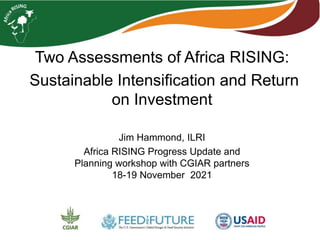 Two Assessments of Africa RISING:
Sustainable Intensification and Return
on Investment
Jim Hammond, ILRI
Africa RISING Progress Update and
Planning workshop with CGIAR partners
18-19 November 2021
 