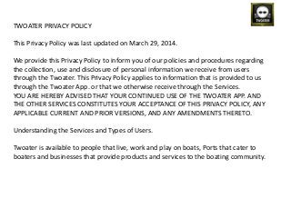 TWOATER PRIVACY POLICY
This Privacy Policy was last updated on March 29, 2014.
We provide this Privacy Policy to inform you of our policies and procedures regarding
the collection, use and disclosure of personal information we receive from users
through the Twoater. This Privacy Policy applies to information that is provided to us
through the Twoater App. or that we otherwise receive through the Services.
YOU ARE HEREBY ADVISED THAT YOUR CONTINUED USE OF THE TWOATER APP. AND
THE OTHER SERVICES CONSTITUTES YOUR ACCEPTANCE OF THIS PRIVACY POLICY, ANY
APPLICABLE CURRENT AND PRIOR VERSIONS, AND ANY AMENDMENTS THERETO.
Understanding the Services and Types of Users.
Twoater is available to people that live, work and play on boats, Ports that cater to
boaters and businesses that provide products and services to the boating community.
 