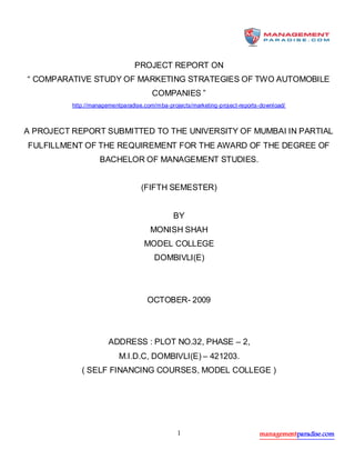 managementparadise.com1
PROJECT REPORT ON
“ COMPARATIVE STUDY OF MARKETING STRATEGIES OF TWO AUTOMOBILE
COMPANIES ”
http://managementparadise.com/mba-projects/marketing-project-reports-download/
A PROJECT REPORT SUBMITTED TO THE UNIVERSITY OF MUMBAI IN PARTIAL
FULFILLMENT OF THE REQUIREMENT FOR THE AWARD OF THE DEGREE OF
BACHELOR OF MANAGEMENT STUDIES.
(FIFTH SEMESTER)
BY
MONISH SHAH
MODEL COLLEGE
DOMBIVLI(E)
OCTOBER- 2009
ADDRESS : PLOT NO.32, PHASE – 2,
M.I.D.C, DOMBIVLI(E) – 421203.
( SELF FINANCING COURSES, MODEL COLLEGE )
 