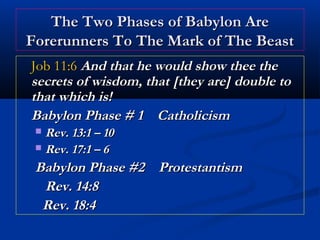 The Two Phases of Babylon Are
Forerunners To The Mark of The Beast
Job 11:6 And that he would show thee the
secrets of wisdom, that [they are] double to
that which is!
Babylon Phase # 1 Catholicism
Rev. 13:1 – 10
 Rev. 17:1 – 6


Babylon Phase #2 Protestantism
Rev. 14:8
Rev. 18:4

 