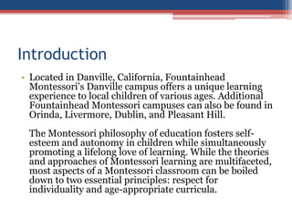 Introduction
• Located in Danville, California, Fountainhead
Montessori’s Danville campus offers a unique learning
experience to local children of various ages. Additional
Fountainhead Montessori campuses can also be found in
Orinda, Livermore, Dublin, and Pleasant Hill.
The Montessori philosophy of education fosters self-
esteem and autonomy in children while simultaneously
promoting a lifelong love of learning. While the theories
and approaches of Montessori learning are multifaceted,
most aspects of a Montessori classroom can be boiled
down to two essential principles: respect for
individuality and age-appropriate curricula.