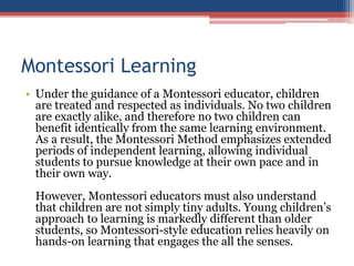 Montessori Learning
• Under the guidance of a Montessori educator, children
are treated and respected as individuals. No two children
are exactly alike, and therefore no two children can
benefit identically from the same learning environment.
As a result, the Montessori Method emphasizes extended
periods of independent learning, allowing individual
students to pursue knowledge at their own pace and in
their own way.
However, Montessori educators must also understand
that children are not simply tiny adults. Young children’s
approach to learning is markedly different than older
students, so Montessori-style education relies heavily on
hands-on learning that engages the all the senses.