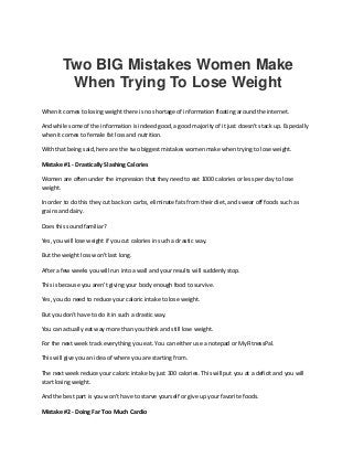 Two BIG Mistakes Women Make
When Trying To Lose Weight
When it comes to losing weight there is no shortage of information floating around the internet.
And while some of the information is indeed good, a good majority of it just doesn't stack up. Especially
when it comes to female fat loss and nutrition.
With that being said, here are the two biggest mistakes women make when trying to lose weight.
Mistake #1 - Drastically Slashing Calories
Women are often under the impression that they need to eat 1000 calories or less per day to lose
weight.
In order to do this they cut back on carbs, eliminate fats from their diet, and swear off foods such as
grains and dairy.
Does this sound familiar?
Yes, you will lose weight if you cut calories in such a drastic way.
But the weight loss won't last long.
After a few weeks you will run into a wall and your results will suddenly stop.
This is because you aren't giving your body enough food to survive.
Yes, you do need to reduce your caloric intake to lose weight.
But you don't have to do it in such a drastic way.
You can actually eat way more than you think and still lose weight.
For the next week track everything you eat. You can either use a notepad or MyFitnessPal.
This will give you an idea of where you are starting from.
The next week reduce your caloric intake by just 300 calories. This will put you at a deficit and you will
start losing weight.
And the best part is you won't have to starve yourself or give up your favorite foods.
Mistake #2 - Doing Far Too Much Cardio
 