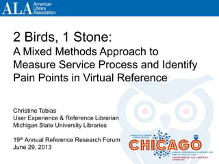 2 Birds, 1 Stone:
A Mixed Methods Approach to
Measure Service Process and Identify
Pain Points in Virtual Reference
Christine Tobias
User Experience & Reference Librarian
Michigan State University Libraries
19th Annual Reference Research Forum
June 29, 2013
 