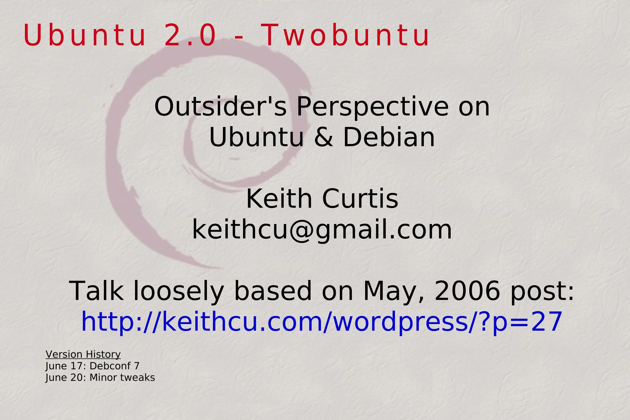 Ubuntu 2.0 - Twobuntu Outsider's Perspective on Ubuntu & Debian Keith Curtis [email_address] Talk loosely based on May, 2006 post: http://keithcu.com/wordpress/?p=27 Version History June 17: Debconf 7 June 20: Minor tweaks 