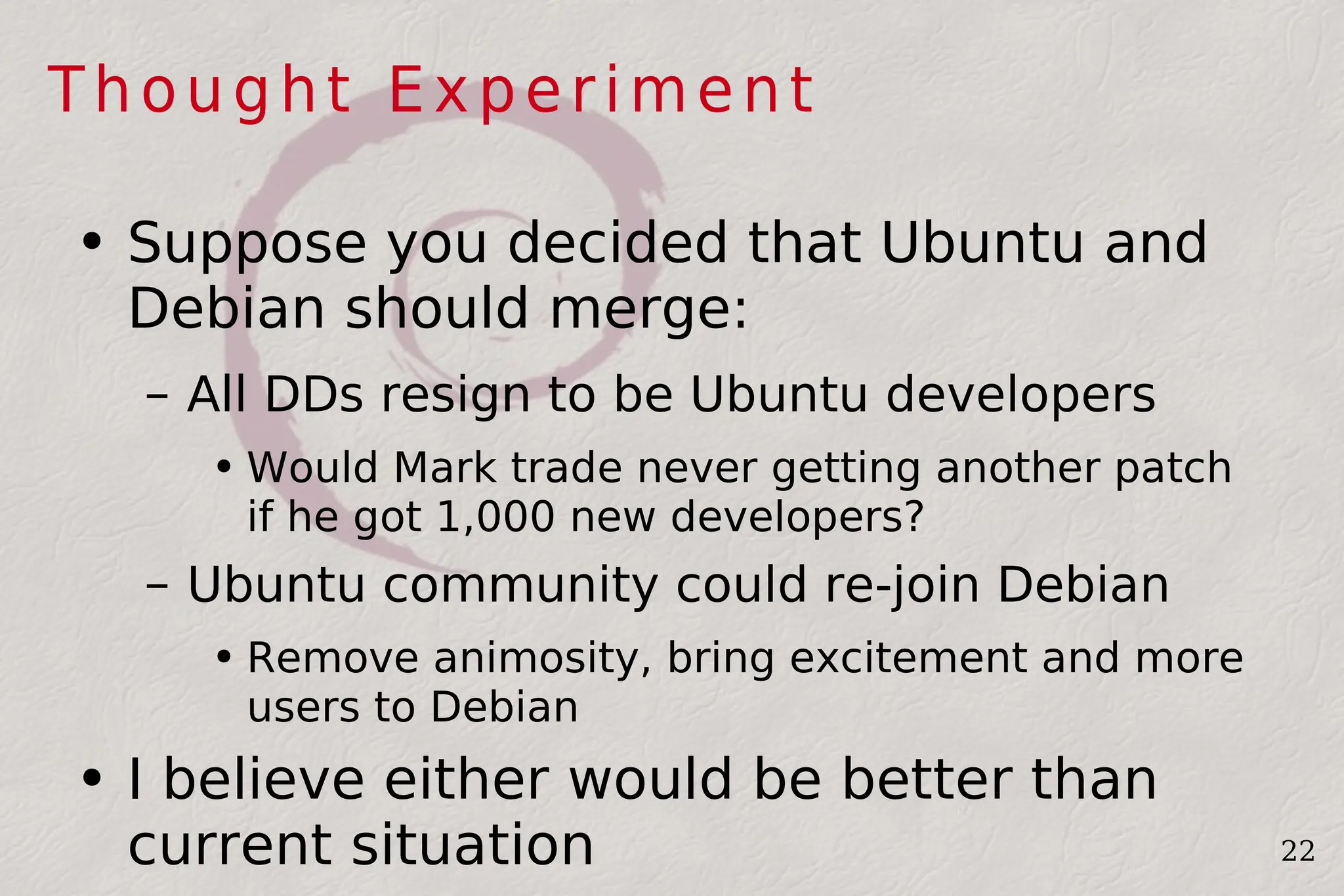 Thought Experiment Suppose you decided that Ubuntu and Debian should merge: All DDs resign to be Ubuntu developers Would Mark trade never getting another patch if he got 1,000 new developers? Ubuntu community could re-join Debian Remove animosity, bring excitement and more users to Debian I believe either would be better than current situation 