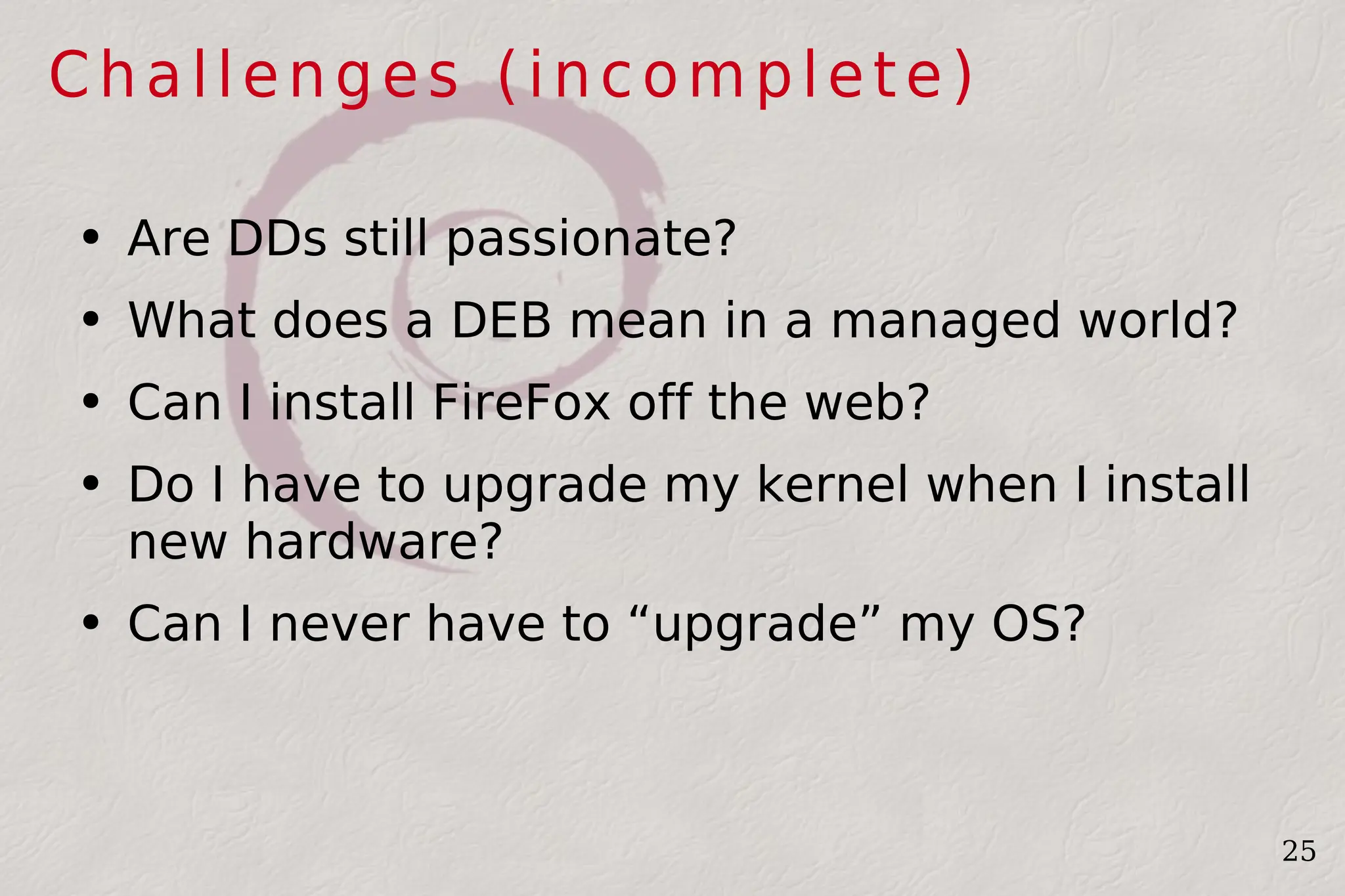 Challenges (incomplete) Are DDs still passionate? What does a DEB mean in a managed world? Can I install FireFox off the web? Do I have to upgrade my kernel when I install new hardware? Can I never have to “upgrade” my OS? 