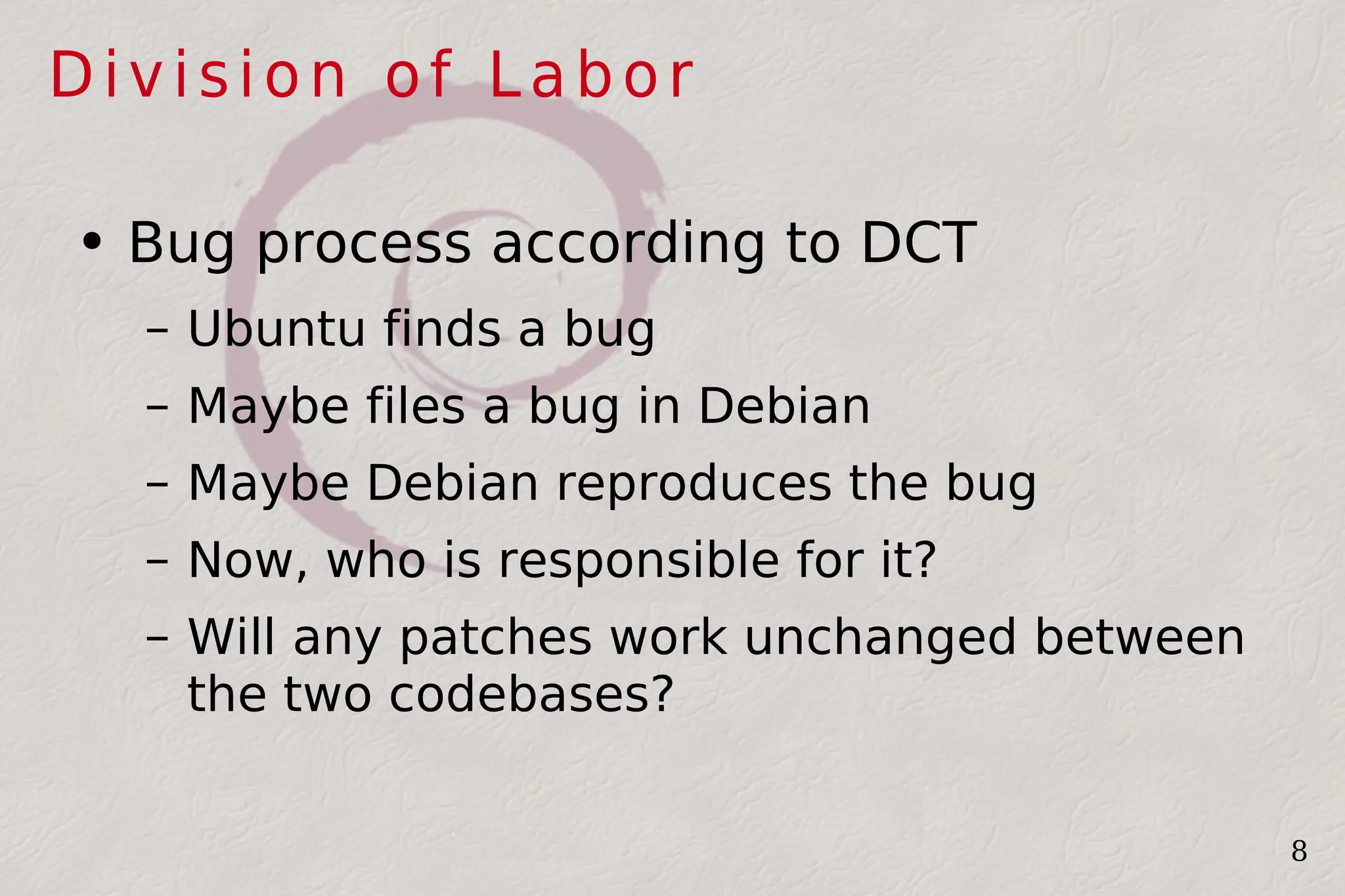 Division of  Labor Bug process according to DCT Ubuntu finds a bug Maybe files a bug in Debian Maybe Debian reproduces the bug Now, who is responsible for it? Will any patches work unchanged between the two codebases? 