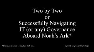 Two by Two
or
Successfully Navigating
IT (or any) Governance
Aboard Noah’s Ark*
*Shared governance – 2 faculty, 2 staff, etc…

Jay Field, Long Beach City College

 