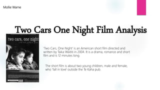 Two Cars One Night Film Analysis
Mollie Warne
'Two Cars, One Night' is an American short film directed and
written by Taika Waititi in 2004. It is a drama, romance and short
film and is 12 minutes long.
The short film is about two young children, male and female,
who 'fall in love' outside the Te Kaha pub.
 