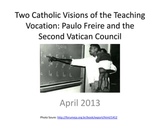 Two Catholic Visions of the Teaching
  Vocation: Paulo Freire and the
     Second Vatican Council




                     April 2013
       Photo Soure: http://forumeja.org.br/book/export/html/1412
 