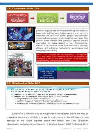 21 | P a g e C h a p t e r 2 : F r e q u e n c y T a b l e
[2.2] [Organizing Qualitative Data]
[2.3] [Organizing Quantitative Data]
[Qualitative is famously used as the grounded field research based that may be
applied by the business statisticians as well for social research. This definition has been
discussed by the scholar expertise called Paivi Eriksson and Anne Kovalainen,
“Quantitative Methods Business Research : A Practical Guide”, SAGE Publication (2011),
[Statistics supplies the techniques that help to condense
large data sets by using tables, graphs and summary
measures. We see such tables, graphs and summary
measures in newspapers and magazines every day. At a
glance, these tabular and graphical displays present
information on every aspect of life. Consequently,
statistics is of immense importance because it provides
efficient and effective methods for summarizing and
analysing information.]
[When data are collected, the information obtained from
each member of a population or sample is recorded in the
sequence in which it becomes available. This sequence of
data recording is random and unranked.]
[Classify Study Area
Interest]
[Categorize the mark tally with symbol]
[Read, Hear, Write
The Sample
Population’s
Perception Rating]
[Total all frequencies entries]
 