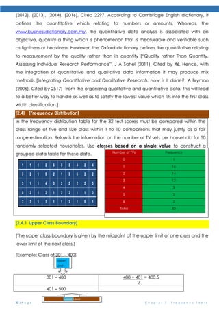 22 | P a g e C h a p t e r 2 : F r e q u e n c y T a b l e
(2012), (2013), (2014), (2016), Cited 2297. According to Cambridge English dictionary, it
defines the quantitative which relating to numbers or amounts. Whereas, the
www.businessdictionary.com.my, the quantitative data analysis is associated with an
objective, quantify a thing which is phenomenon that is measurable and verifiable such
as lightness or heaviness. However, the Oxford dictionary defines the quantitative relating
to measurement by the quality rather than its quantity [“Quality rather Than Quantity.
Assessing Individual Research Performance”, J A Sahel (2011), Cited by 46, Hence, with
the integration of quantitative and qualitative data information it may produce mix
methods [Integrating Quantitative and Qualitative Research. How is it done?; A Bryman
(2006), Cited by 2517] from the organizing qualitative and quantitative data, this will lead
to a better way to handle as well as to satisfy the lowest value which fits into the first class
width classification.]
[2.4] [Frequency Distribution]
In the frequency distribution table for the 32 test scores must be compared within the
class range of five and size class within 1 to 10 comparisons that may justify as a fair
range estimation. Below is the information on the number of TV sets per household for 50
randomly selected households. Use classes based on a single value to construct a
grouped-data table for these data.
.
[2.4.1 Upper Class Boundary]
[The upper class boundary is given by the midpoint of the upper limit of one class and the
lower limit of the next class.]
[Example: Class of 301 – 400]
301 – 400 400 + 401 = 400.5
2
401 – 500
Lower Limit
Upper
Limit
Number of TVs Frequency
0 1
1 16
2 14
3 12
4 3
5 2
6 2
Total 50
Because each class is based on a single value, the
midpoint of each class is the
same as the class.
 