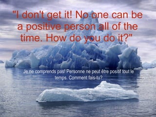 "I don't get it! No one can be a positive person all of the time. How do you do it?"   Je ne comprends pas! Personne ne peut être positif tout le temps. Comment fais-tu? 