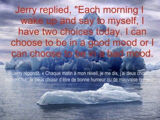 Jerry replied, "Each morning I wake up and say to myself, I have two choices today. I can choose to be in a good mood or I can choose to be in a bad mood. Jerry répondit, « Chaque matin à mon réveil, je me dis, j’ai deux choix aujourd’hui. Je peux choisir d’être de bonne humeur ou de mauvaise humeur. 