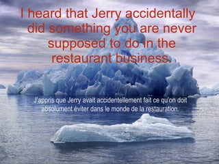I heard that Jerry accidentally did something you are never supposed to do in the restaurant business. J’appris que Jerry avait accidentellement fait ce qu’on doit absolument éviter dans le monde de la restauration. 