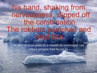 his hand, shaking from nervousness, slipped off the combination. The robbers panicked and shot him. Sa main nerveuse glissa de la manette de combinaison. Les voleurs paniqués firent feu sur lui. 