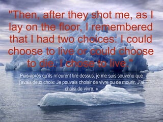 "Then, after they shot me, as I lay on the floor, I remembered that I had two choices: I could choose to live or could choose to die. I chose to live."   Puis après qu’ils m’eurent tiré dessus, je me suis souvenu que j’avais deux choix: Je pouvais choisir de vivre ou de mourir. J’ai choisi de vivre. » 