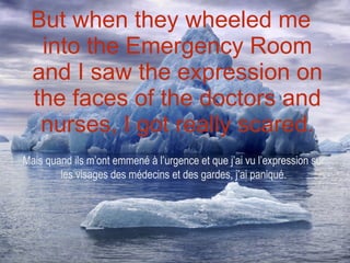But when they wheeled me into the Emergency Room and I saw the expression on the faces of the doctors and nurses, I got really scared. Mais quand ils m’ont emmené à l’urgence et que j’ai vu l’expression sur les visages des médecins et des gardes, j’ai paniqué. 
