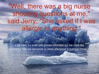 "Well, there was a big nurse shouting questions at me," said Jerry. "She asked if I was allergic to anything." « He bien, il y avait une grosse infirmière qui me criait des questions. Elle me demanda si j’étais allergique à quelque chose. » 