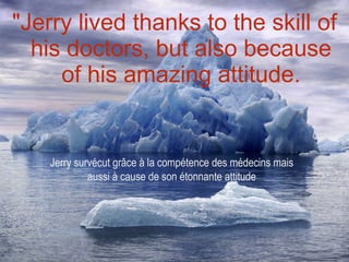 "Jerry lived thanks to the skill of his doctors, but also because of his amazing attitude. Jerry survécut grâce à la compétence des médecins mais aussi à cause de son étonnante attitude 