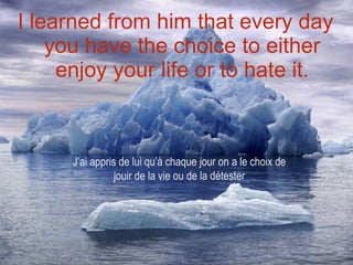 I learned from him that every day you have the choice to either enjoy your life or to hate it. J’ai appris de lui qu’à chaque jour on a le choix de jouir de la vie ou de la détester 