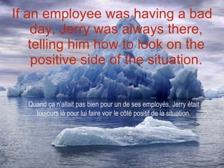 If an employee was having a bad day, Jerry was always there, telling him how to look on the positive side of the situation. Quand ça n’allait pas bien pour un de ses employés, Jerry était toujours là pour lui faire voir le côté positif de la situation. 